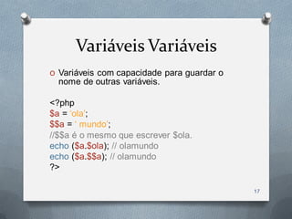 Variáveis Variáveis
O Variáveis com capacidade para guardar o
  nome de outras variáveis.

<?php
$a = „ola‟;
$$a = „ mundo‟;
//$$a é o mesmo que escrever $ola.
echo ($a.$ola); // olamundo
echo ($a.$$a); // olamundo
?>

                                            17
 