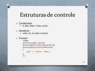 Estruturas de controle
O   Condicionais
    O if, else, ifelse / if else, switch

O   Iteradores
    O while, for, do while e foreach

O   Foreach
       <?php
       $lista = array(0, 1, 2, 3, 4);
       foreach ($lista as $item) {echo $item;}
       foreach ($lista as $chave => $valor)
       {
            echo “Item {$chave}: {$valor}”;
       }
       ?>


                                                 22
 