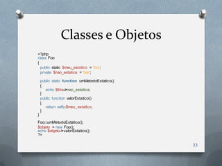 Classes e Objetos
<?php
class Foo
{
  public static $meu_estatico = 'foo';
  private $nao_estatica = 'bar';

    public static function umMetodoEstatico()
    {
       echo $this->nao_estatica;
    }
    public function valorEstatico()
    {
       return self::$meu_estatico;
    }
}
Foo::umMetodoEstatico();
$objeto = new Foo();
echo $objeto->valorEstatico();
?>

                                                23
 