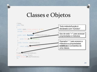 Classes e Objetos
<?php
class Foo
{                                               Todo método/função é
  public static $meu_estatico = 'foo';          declarado com “function”
  private $nao_estatica = 'bar';
                                                Uso de seta “->” para acessar
    public static function umMetodoEstatico()
                                                propriedades e métodos
    {
       echo $this->nao_estatica;
    }                                           Operador “::” para acesso a
    public function valorEstatico()
                                                métodos ou propriedades
    {
       return self::$meu_estatico;              estáticas e constantes de
    }                                           uma classe.
}
Foo::umMetodoEstatico();
$objeto = new Foo();
echo $objeto->valorEstatico();
?>

                                                                              24
 
