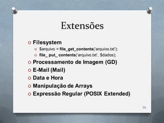 Extensões
O Filesystem
  O $arquivo = file_get_contents(„arquivo.txt‟);
  O file_ put_ contents(„arquivo.txt‟, $dados);

O Processamento de Imagem (GD)
O E-Mail (Mail)
O Data e Hora
O Manipulação de Arrays
O Expressão Regular (POSIX Extended)

                                                   26
 