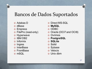 Bancos de Dados Suportados
O   Adabas D              O   Direct MS-SQL
O   dBase                 O   MySQL
O   Empress               O   ODBC
O   FilePro (read-only)   O   Oracle (OCI7 and OCI8)
O   Hyperwave             O   Ovrimos
O   IBM DB2               O   PostgreSQL
O   Informix              O   SQLite
O   Ingres                O   Solid
O   InterBase             O   Sybase
O   FrontBase             O   Velocis
O   mSQL                  O   Unix dbm

                                                       27
 