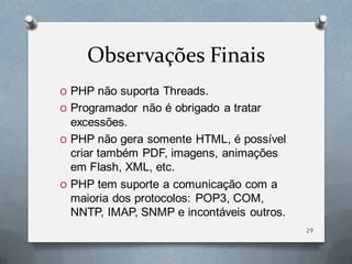 Observações Finais
O PHP não suporta Threads.
O Programador não é obrigado a tratar
  excessões.
O PHP não gera somente HTML, é possível
  criar também PDF, imagens, animações
  em Flash, XML, etc.
O PHP tem suporte a comunicação com a
  maioria dos protocolos: POP3, COM,
  NNTP, IMAP, SNMP e incontáveis outros.
                                           29
 