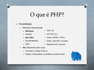 O que é PHP?
O   Portabilidade
    O Sistemas Operacionais
        O Windows                 O RISC OS

        O AS/400                  O SGI IRIX 6.5.x

        O Mac OS X                O Solaris (SPARC, INTEL)

        O Novell NetWare          O Solaris OpenCSW packages

        O OS/2                    O Redhat/CentOS Binaries

    O Não disponível para Linux
        O Compilar o código-fonte ou

        O Pegar o interpretador compilado no site da distro



                                                               3
 