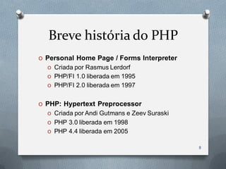 Breve história do PHP
O Personal Home Page / Forms Interpreter
  O Criada por Rasmus Lerdorf
  O PHP/FI 1.0 liberada em 1995
  O PHP/FI 2.0 liberada em 1997


O PHP: Hypertext Preprocessor
  O Criada por Andi Gutmans e Zeev Suraski
  O PHP 3.0 liberada em 1998
  O PHP 4.4 liberada em 2005

                                             8
 