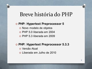 Breve história do PHP
O PHP: Hypertext Preprocessor 5
  O Novo modelo de objetos
  O PHP 5.0 liberada em 2004
  O PHP 5.3 liberada em 2009


O PHP: Hypertext Preprocessor 5.3.3
  O Versão Atual
  O Liberada em Julho de 2010


                                      9
 