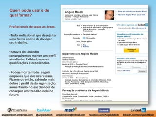 Quem pode usar e de qual forma?Profissionais de todas as áreas.Todo profissional que deseja ter uma forma online de divulgar seu trabalho.Através do LinkedIn conseguiremos manter um perfil atualizado. Exibindo nossas qualificações e experiências.Poderemos também  seguir empresas que nos interessam. Ficaremos então, sabendo mais dobre o perfil desta organização, aumentando nossas chances de conseguir um trabalho nela no futuro.