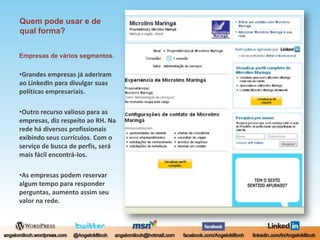 Quem pode usar e de qual forma?Empresas de vários segmentos.Grandes empresas já aderiram ao LinkedIn para divulgar suas políticas empresariais.Outro recurso valioso para as empresas, diz respeito ao RH. Na rede há diversos profissionais exibindo seus currículos. Com o serviço de busca de perfis, será mais fácil encontrá-los.As empresas podem reservar algum tempo para responder perguntas, aumento assim seu valor na rede.