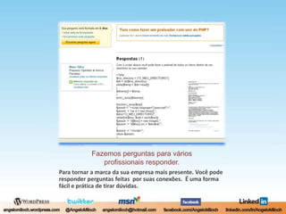 Fazemos perguntas para váriosprofissionais responder.Para tornar a marca da sua empresa mais presente. Você pode responder perguntas feitas  por suas conexões.  É uma forma fácil e prática de tirar dúvidas.