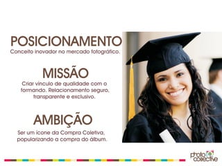 POSICIONAMENTO
Conceito inovador no mercado fotográfico.



            MISSÃO
    Criar vínculo de qualidade com o
   formando. Relacionamento seguro,
         transparente e exclusivo.



        AMBIÇÃO
  Ser um ícone da Compra Coletiva,
  popularizando a compra do álbum.
 