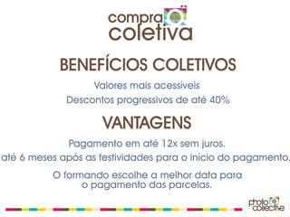 compra
                      coletiva
            BENEFÍCIOS COLETIVOS
                  Valores mais acessíveis
             Descontos progressivos de até 40%

                     VANTAGENS
             Pagamento em até 12x sem juros.
até 6 meses após as festividades para o início do pagamento.
          O formando escolhe a melhor data para
                o pagamento das parcelas.
 