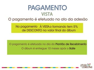 PAGAMENTO
                      VISTA
O pagamento é efetuado no ato da adesão
    No pagamento À VISTA o formando tem 5%
        de DESCONTO no valor final do álbum



O pagamento é efetuado no dia do Plantão de Recebimento
        O álbum é entregue 10 meses após o Baile
 