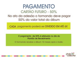 PAGAMENTO
          CARTÃO FUTURO - 50%
No ato da adesão o formando deve pagar
       50% do valor total do álbum

CADA pagamento poderá ser DIVIDIDO EM ATÉ 6X


       O pagamento de 50% é efetuado no dia do
              Plantão de Recebimento
    O formando recebe o álbum 10 meses após o baile.
 