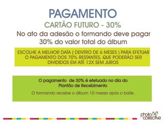 PAGAMENTO
           CARTÃO FUTURO - 30%
No ato da adesão o formando deve pagar
       30% do valor total do álbum
ESCOLHE A MELHOR DATA ( DENTRO DE 6 MESES ) PARA EFETUAR
   O PAGAMENTO DOS 70% RESTANTES, QUE PODERÃO SER
            DIVIDIDOS EM ATÉ 12X SEM JUROS


        O pagamento de 30% é efetuado no dia do
               Plantão de Recebimento
     O formando recebe o álbum 10 meses após o baile.
 
