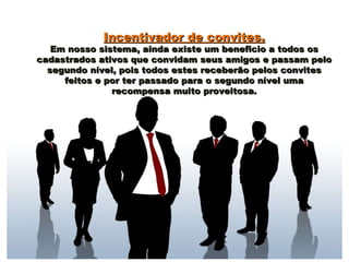 Incentivador de convites.Incentivador de convites.
Em nosso sistema, ainda existe um beneficio a todos osEm nosso sistema, ainda existe um beneficio a todos os
cadastrados ativos que convidam seus amigos e passam pelocadastrados ativos que convidam seus amigos e passam pelo
segundo nível, pois todos estes receberão pelos convitessegundo nível, pois todos estes receberão pelos convites
feitos e por ter passado para o segundo nível umafeitos e por ter passado para o segundo nível uma
recompensa muito proveitosa.recompensa muito proveitosa.
 