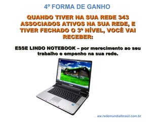 QUANDO TIVER NA SUA REDE 343QUANDO TIVER NA SUA REDE 343
ASSOCIADOS ATIVOS NA SUA REDE, EASSOCIADOS ATIVOS NA SUA REDE, E
TIVER FECHADO O 3º NÍVEL, VOCÊ VAITIVER FECHADO O 3º NÍVEL, VOCÊ VAI
RECEBER:RECEBER:
ESSE LINDO NOTEBOOK – por merecimento ao seuESSE LINDO NOTEBOOK – por merecimento ao seu
trabalho e empenho na sua rede.trabalho e empenho na sua rede.
www.redemundialbrasil.com.br
4º FORMA DE GANHO
 