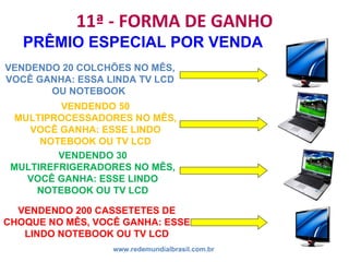 11ª - FORMA DE GANHO
www.redemundialbrasil.com.br
PRÊMIO ESPECIAL POR VENDA
VENDENDO 50
MULTIPROCESSADORES NO MÊS,
VOCÊ GANHA: ESSE LINDO
NOTEBOOK OU TV LCD
VENDENDO 20 COLCHÕES NO MÊS,
VOCÊ GANHA: ESSA LINDA TV LCD
OU NOTEBOOK
VENDENDO 30
MULTIREFRIGERADORES NO MÊS,
VOCÊ GANHA: ESSE LINDO
NOTEBOOK OU TV LCD
VENDENDO 200 CASSETETES DE
CHOQUE NO MÊS, VOCÊ GANHA: ESSE
LINDO NOTEBOOK OU TV LCD
 