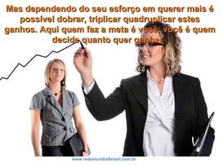 Mas dependendo do seu esforço em querer mais éMas dependendo do seu esforço em querer mais é
possível dobrar, triplicar quadruplicar estespossível dobrar, triplicar quadruplicar estes
ganhos. Aqui quem faz a meta é você; você é quemganhos. Aqui quem faz a meta é você; você é quem
decide quanto quer ganhar .decide quanto quer ganhar .
www.redemundialbrasil.com.br
 