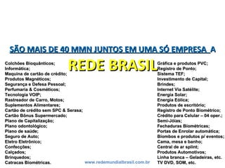 SÃO MAIS DE 40 MMN JUNTOS EM UMA SÓ EMPRESASÃO MAIS DE 40 MMN JUNTOS EM UMA SÓ EMPRESA AA
REDE BRASILREDE BRASIL
www.redemundialbrasil.com.br
Colchões Bioquânticos;Colchões Bioquânticos;
Informática;Informática;
Maquina de cartão de crédito;Maquina de cartão de crédito;
Produtos Magnéticos;Produtos Magnéticos;
Segurança e Defesa Pessoal;Segurança e Defesa Pessoal;
Perfumaria & Cosméticos;Perfumaria & Cosméticos;
Tecnologia VOIP;Tecnologia VOIP;
Rastreador de Carro, Motos;Rastreador de Carro, Motos;
Suplementos Alimentares;Suplementos Alimentares;
Cartão de crédito sem SPC & Serasa;Cartão de crédito sem SPC & Serasa;
Cartão Bônus Supermercado;Cartão Bônus Supermercado;
Plano de Capitalização;Plano de Capitalização;
Plano odontológico;Plano odontológico;
Plano de saúde;Plano de saúde;
Seguro de Auto;Seguro de Auto;
Eletro Eletrônico;Eletro Eletrônico;
Confecções;Confecções;
Calçados;Calçados;
Brinquedos;Brinquedos;
Catracas Biométricas.Catracas Biométricas.
Gráfica e produtos PVC;Gráfica e produtos PVC;
Registro de Ponto;Registro de Ponto;
Sistema TEF;Sistema TEF;
Investimento de Capital;Investimento de Capital;
Brindes;Brindes;
Internet Via Satélite;Internet Via Satélite;
Energia Solar;Energia Solar;
Energia Eólica;Energia Eólica;
Produtos de escritório;Produtos de escritório;
Registro de Ponto Biométrico;Registro de Ponto Biométrico;
Crédito para Celular – 04 oper.;Crédito para Celular – 04 oper.;
Semi-Jóias;Semi-Jóias;
Fechaduras Biométricas;Fechaduras Biométricas;
Portas de Enrolar automática;Portas de Enrolar automática;
Biombos e produtos p/ eventos;Biombos e produtos p/ eventos;
Cama, mesa e banho;Cama, mesa e banho;
Central de ar splint;Central de ar splint;
Produtos Automotivos;Produtos Automotivos;
Linha branca – Geladeiras, etc.Linha branca – Geladeiras, etc.
TV DVD, SOM, etc.TV DVD, SOM, etc.
 