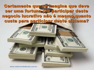 Certamente que se imagina que deveCertamente que se imagina que deve
ser uma fortuna pra participar desteser uma fortuna pra participar deste
negocio lucrativo não é mesmo,quantonegocio lucrativo não é mesmo,quanto
custa para participar deste sistema?custa para participar deste sistema?
www.redemundialbrasil.com.br
 