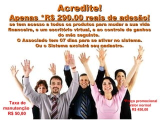 Acredite!Acredite!
Apenas *R$ 290.00 reais de adesão!Apenas *R$ 290.00 reais de adesão!
se tem acesso a todos os produtos para mudar a sua vidase tem acesso a todos os produtos para mudar a sua vida
financeira, e um escritório virtual, e ao controle de ganhosfinanceira, e um escritório virtual, e ao controle de ganhos
do mês seguinte.do mês seguinte.
O Associado tem 07 dias para se ativar no sistema.O Associado tem 07 dias para se ativar no sistema.
Ou o Sistema excluirá seu cadastro.Ou o Sistema excluirá seu cadastro.
Taxa de
manutenção
R$ 50,00
*Preço promocional
Valor normal
R$ 450,00
 