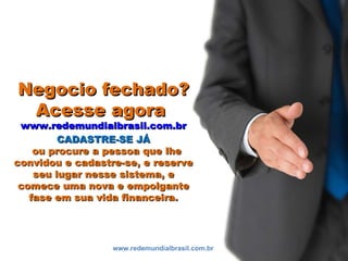 Negocio fechado?Negocio fechado?
Acesse agoraAcesse agora
www.redemundialbrasil.com.brwww.redemundialbrasil.com.br
CADASTRE-SE JÁCADASTRE-SE JÁ
ou procure a pessoa que lheou procure a pessoa que lhe
convidou e cadastre-se, e reserveconvidou e cadastre-se, e reserve
seu lugar nesse sistema, eseu lugar nesse sistema, e
comece uma nova e empolgantecomece uma nova e empolgante
fase em sua vida financeira.fase em sua vida financeira.
www.redemundialbrasil.com.br
 