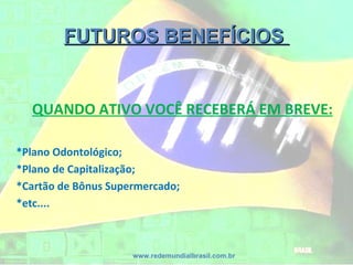 FUTUROS BENEFÍCIOSFUTUROS BENEFÍCIOS
www.redemundialbrasil.com.br
QUANDO ATIVO VOCÊ RECEBERÁ EM BREVE:
*Plano Odontológico;
*Plano de Capitalização;
*Cartão de Bônus Supermercado;
*etc....
 