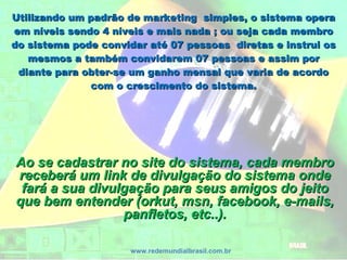 Utilizando um padrão de marketing simples, o sistema operaUtilizando um padrão de marketing simples, o sistema opera
em níveis sendo 4 níveis e mais nada ; ou seja cada membroem níveis sendo 4 níveis e mais nada ; ou seja cada membro
do sistema pode convidar até 07 pessoas diretas e instrui osdo sistema pode convidar até 07 pessoas diretas e instrui os
mesmos a também convidarem 07 pessoas e assim pormesmos a também convidarem 07 pessoas e assim por
diante para obter-se um ganho mensal que varia de acordodiante para obter-se um ganho mensal que varia de acordo
com o crescimento do sistema.com o crescimento do sistema.
www.redemundialbrasil.com.br
Ao se cadastrar no site do sistema, cada membroAo se cadastrar no site do sistema, cada membro
receberá um link de divulgação do sistema ondereceberá um link de divulgação do sistema onde
fará a sua divulgação para seus amigos do jeitofará a sua divulgação para seus amigos do jeito
que bem entender (orkut, msn, facebook, e-mails,que bem entender (orkut, msn, facebook, e-mails,
panfletos, etc..).panfletos, etc..).
 