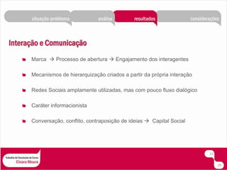 Marca   Processo de abertura  Engajamento dos interagentesMecanismos de hierarquização criados a partir da própria interaçãoRedes Sociais amplamente utilizadas, mas com pouco fluxo dialógicoCaráter informacionistaConversação, conflito, contraposição de ideias   Capital Social1320