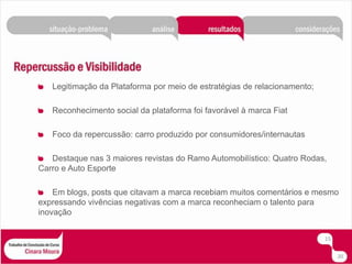 Legitimação da Plataforma por meio de estratégias de relacionamento;Reconhecimento social da plataforma foi favorável à marca FiatFoco da repercussão: carro produzido por consumidores/internautasDestaque nas 3 maiores revistas do Ramo Automobilístico: Quatro Rodas,  Carro e Auto EsporteEm blogs, posts que citavam a marca recebiam muitos comentários e mesmo expressando vivências negativas com a marca reconheciam o talento para inovação1520
