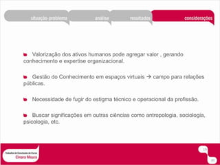 Valorização dos ativos humanos pode agregar valor , gerando conhecimento e expertise organizacional.Gestão do Conhecimento em espaços virtuais  campo para relações públicas.Necessidade de fugir do estigma técnico e operacional da profissão.Buscar significações em outras ciências como antropologia, sociologia, psicologia, etc.1920