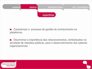 Caracterizar o  processo de gestão de conhecimento na plataforma.Discriminar a importância dos relacionamentos, simbolizados na atividade de relações públicas, para o desenvolvimento dos saberes organizacionais.420