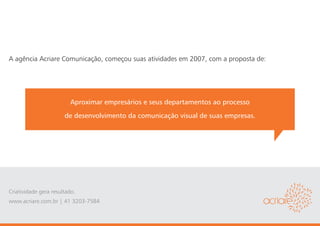 A agência Acriare Comunicação, começou suas atividades em 2007, com a proposta de:




                         Aproximar empresários e seus departamentos ao processo
                       de desenvolvimento da comunicação visual de suas empresas.




Criatividade gera resultado.
www.acriare.com.br | 41 3203-7584
 
