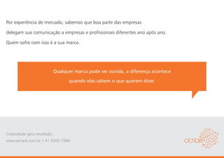 Por experiência de mercado, sabemos que boa parte das empresas

delegam sua comunicação a empresas e profissionais diferentes ano após ano.

Quem sofre com isso é a sua marca.




                               Qualquer marca pode ser ouvida, a diferença acontece
                                     quando elas sabem o que querem dizer.




Criatividade gera resultado.
www.acriare.com.br | 41 3203-7584
 