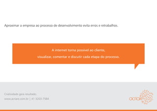 Aproximar a empresa ao processo de desenvolvimento evita erros e retrabalhos.




                                        A internet torna possivel ao cliente,
                               visualizar, comentar e discutir cada etapa do processo.




Criatividade gera resultado.
www.acriare.com.br | 41 3203-7584
 