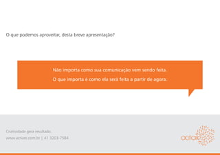 O que podemos aproveitar, desta breve apresentação?




                               Não importa como sua comunicação vem sendo feita.
                               O que importa é como ela será feita a partir de agora.




Criatividade gera resultado.
www.acriare.com.br | 41 3203-7584
 