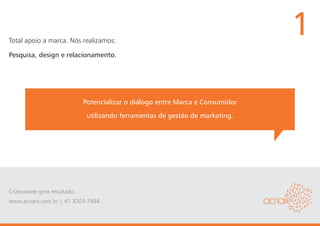 Total apoio a marca. Nós realizamos:
                                                                                  1
Pesquisa, design e relacionamento.




                               Potencializar o diálogo entre Marca e Consumidor
                                utilizando ferramentas de gestão de marketing.




Criatividade gera resultado.
www.acriare.com.br | 41 3203-7584
 