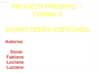 PROJETO PROINFO  -  TURMA 3 CARACTERES ESPECIAIS Autores: Denis  Fabiana Luciana Luciano 