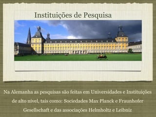 Instituições de Pesquisa Na Alemanha as pesquisas são feitas em Universidades e Instituições de alto nível, tais como: Sociedades Max Planck e Fraunhofer Gesellschaft e das associações Helmholtz e Leibniz 
