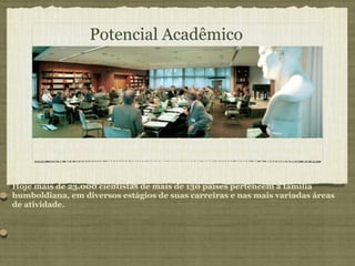 A Fundação patrocina pessoas e não projetos. O indivíduo é selecionado pelo seu potencial acadêmico, dando total liberdade ao pesquisador.Ele mesmo deve escolher seu professor anfitrião. Essa postura faz com que a Fundação crie uma extensa rede de relacionamentos entre a Alemanha e outros países. Hoje mais de 23.000 cientistas de mais de 130 países pertencem à família humboldiana, em diversos estágios de suas carreiras e nas mais variadas áreas de atividade.  Potencial Acadêmico 