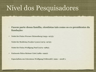 Nível dos Pesquisadores Fazem parte dessa família, cientistas tais como os ex-presidentes da fundação:  Nobel de Física Werner Heisenberg (1953–1975);  Nobel de Medicina Feodor Lynen (1975–1979);  Nobel de Física Wolfgang Paul (1979–1989);  Eminente físico Reimar Lüst (1989–1999);  Especialista em Literatura Wolfgang Frühwald ( 1999 – 2008 ). 