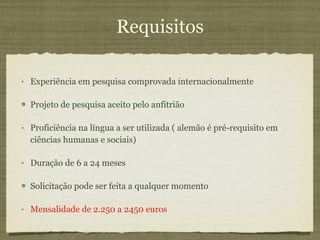 Requisitos Experiência em pesquisa comprovada internacionalmente Projeto de pesquisa aceito pelo anfitrião Proficiência na língua a ser utilizada ( alemão é pré-requisito em ciências humanas e sociais) Duração de 6 a 24 meses Solicitação pode ser feita a qualquer momento Mensalidade de 2.250 a 2450 euros 