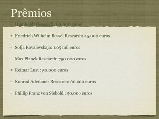 Prêmios Humboldt Research: 60.000 euros Friedrich Wilhelm Bessel Research: 45.000 euros Sofja Kovalevskaja: 1.65 mil euros Max Planck Research: 750.000 euros Reimar Lust : 50.000 euros Konrad Adenauer Research: 60.000 euros Phillip Franz von Siebold : 50.000 euros 
