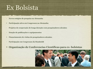 Ex Bolsista Novos estágios de pesquisa na Alemanha Participação ativa em Congressos na Alemanha Projetos de cooperação de longa duração com pesquisadores alemães Doação de publicações e equipamentos Financiamento de visitas de pesquisadores alemães Participação em Congressos da Humboldt Organização de Conferencias Científicas para ex- bolsistas 