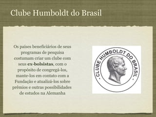 Clube Humboldt do Brasil Os países beneficiários de seus programas de pesquisa costumam criar um clube com seus  ex-bolsistas , com o propósito de congregá-los, mante-los em contato com a Fundação e atualizá-los sobre prêmios e outras possibilidades  de estudos na Alemanha 