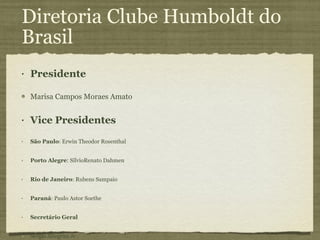 Diretoria Clube Humboldt do Brasil Presidente Marisa Campos Moraes Amato Vice Presidentes São Paulo : Erwin Theodor Rosenthal Porto Alegre : SílvioRenato Dahmen Rio de Janeiro : Rubens Sampaio Paraná : Paulo Astor Soethe Secretário Geral Sérgio Allegrini Jr Primeiro Secretário Helton Luiz Aparecido Delfino Tesoureiro Geral Paulo Carlos Kaminsk Primeiro Tesoureiro Fernando Batista da Costa 