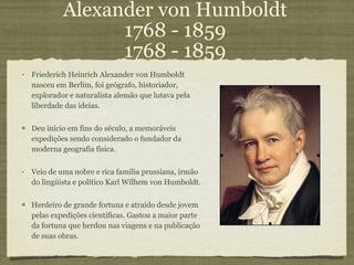 Alexander von Humboldt 1768 - 1859 1768 - 1859 Friederich Heinrich Alexander von Humboldt  nasceu em Berlim, foi geógrafo, historiador, explorador e naturalista alemão que lutava pela liberdade das ideias. Deu início em fins do século, a memoráveis expedições sendo considerado o fundador da moderna geografia física.  Veio de uma nobre e rica família prussiana, irmão do lingüista e político Karl Wilhem von Humboldt.  Herdeiro de grande fortuna e atraído desde jovem pelas expedições científicas. Gastou a maior parte da fortuna que herdou nas viagens e na publicação de suas obras. 