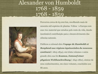 Alexander von Humboldt 1768 - 1859 1768 - 1859 Percorreu cerca de 65.000 km, recolhendo mais de sessenta mil espécies de plantas. Voltou `a Europa com esse rico material que estudou pelo resto da vida, dando inestimável contribuição para o desenvolvimento das ciências naturais.  Publicou a colossal obra  Voyage de Humboldt et Bonpland aux régions équinoxiales du nouveau continent  ( 1805-1834), em trinta volumes e outra grande obra sua foi  Kosmos, Entwurf einer physicen Weltheschreibung  ( 1845-1862), síntese de seus conhecimentos, em cinco volumes, concluídos aos 86 anos. 