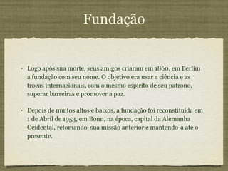 Fundação Logo após sua morte, seus amigos criaram em 1860, em Berlim a fundação com seu nome. O objetivo era usar a ciência e as trocas internacionais, com o mesmo espírito de seu patrono, superar barreiras e promover a paz.  Depois de muitos altos e baixos, a fundação foi reconstituída em 1 de Abril de 1953, em Bonn, na época, capital da Alemanha Ocidental, retomando  sua missão anterior e mantendo-a até o presente. 