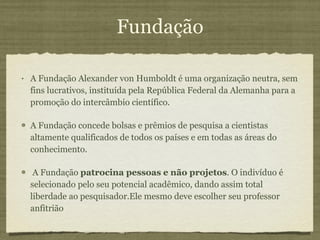 Fundação A Fundação Alexander von Humboldt é uma organização neutra, sem fins lucrativos, instituída pela República Federal da Alemanha para a promoção do intercâmbio científico.  A Fundação concede bolsas e prêmios de pesquisa a cientistas altamente qualificados de todos os países e em todas as áreas do conhecimento. A Fundação  patrocina pessoas e não projetos . O indivíduo é selecionado pelo seu potencial acadêmico, dando assim total liberdade ao pesquisador.Ele mesmo deve escolher seu professor anfitrião 